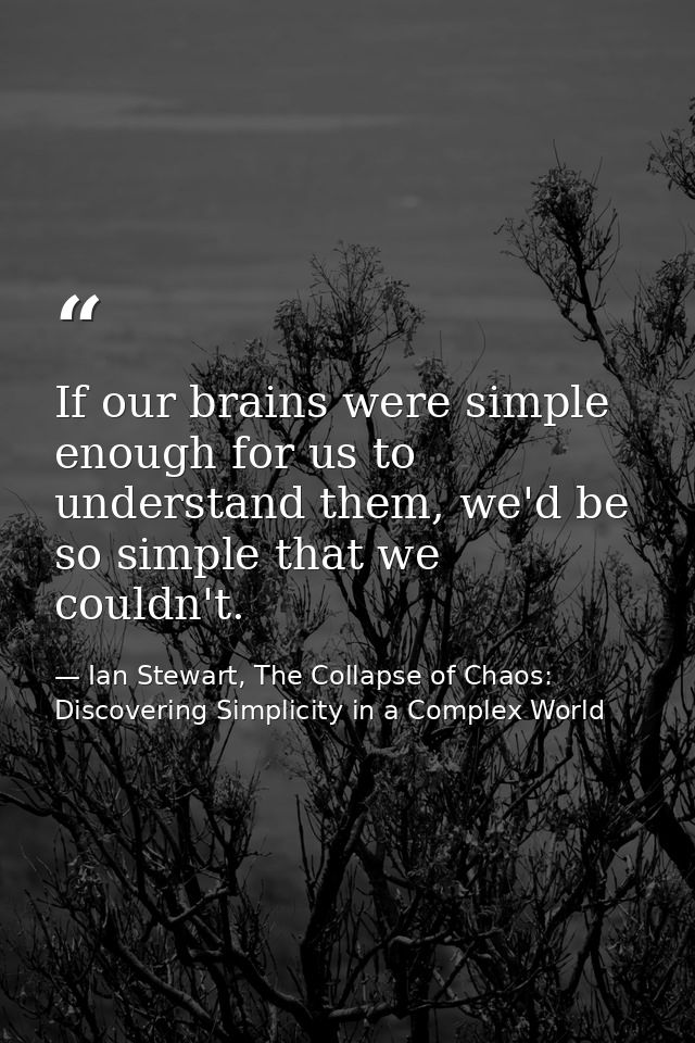 If our brains were simple enough for us to understand them, we'd be so simple that we couldn't. — Ian Stewart, The Collapse of Chaos: Discovering Simplicity in a Complex World