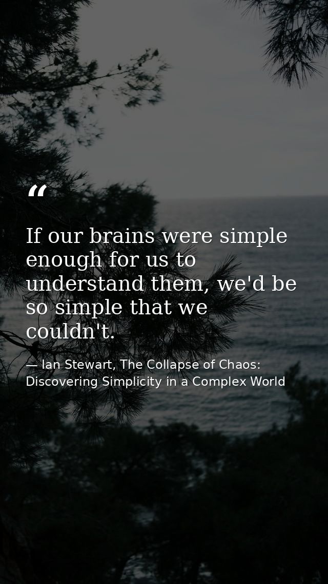 If our brains were simple enough for us to understand them, we'd be so simple that we couldn't. — Ian Stewart, The Collapse of Chaos: Discovering Simplicity in a Complex World