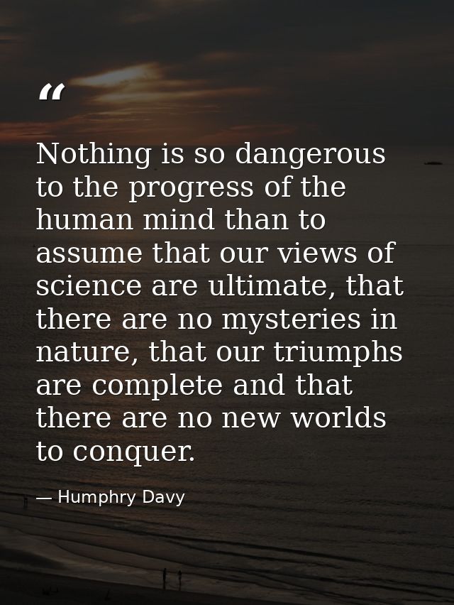 Nothing is so dangerous to the progress of the human mind than to assume that our views of science are ultimate, that th — Humphry Davy