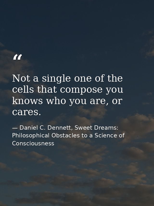 Not a single one of the cells that compose you knows who you are, or cares. — Daniel C. Dennett, Sweet Dreams: Philosophical Obstacles to a Science of Consciousness