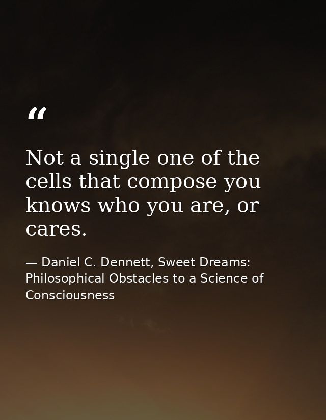 Not a single one of the cells that compose you knows who you are, or cares. — Daniel C. Dennett, Sweet Dreams: Philosophical Obstacles to a Science of Consciousness