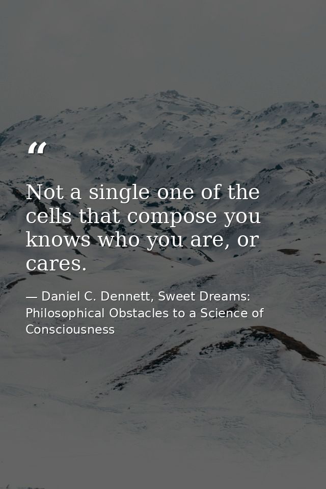 Not a single one of the cells that compose you knows who you are, or cares. — Daniel C. Dennett, Sweet Dreams: Philosophical Obstacles to a Science of Consciousness