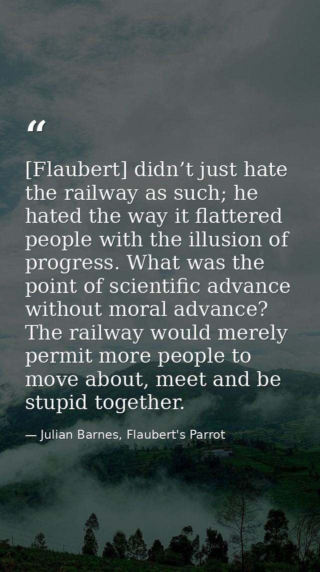 [Flaubert] didn’t just hate the railway as such; he hated the way it flattered people with the illusion of progress. Wha — Julian Barnes, Flaubert's Parrot
