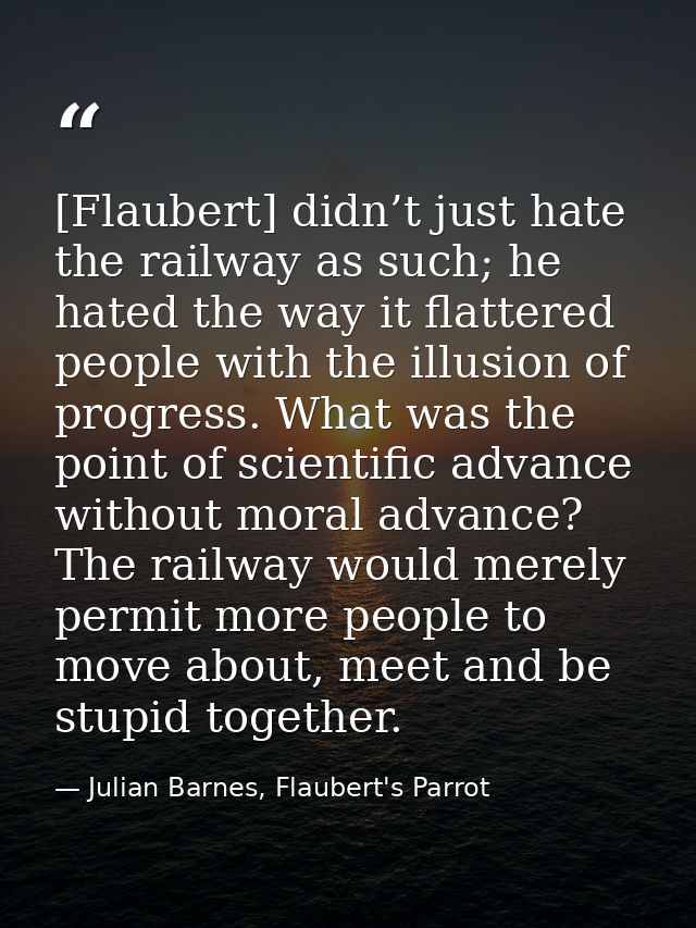 [Flaubert] didn’t just hate the railway as such; he hated the way it flattered people with the illusion of progress. Wha — Julian Barnes, Flaubert's Parrot