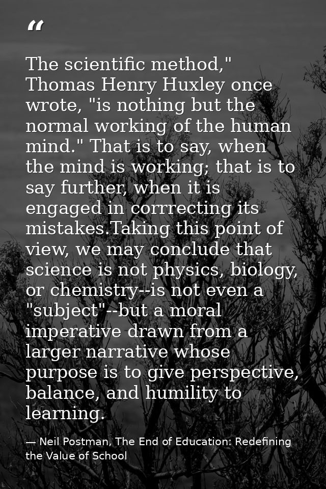 The scientific method," Thomas Henry Huxley once wrote, "is nothing but the normal working of the human mind." That is t — Neil Postman, The End of Education: Redefining the Value of School