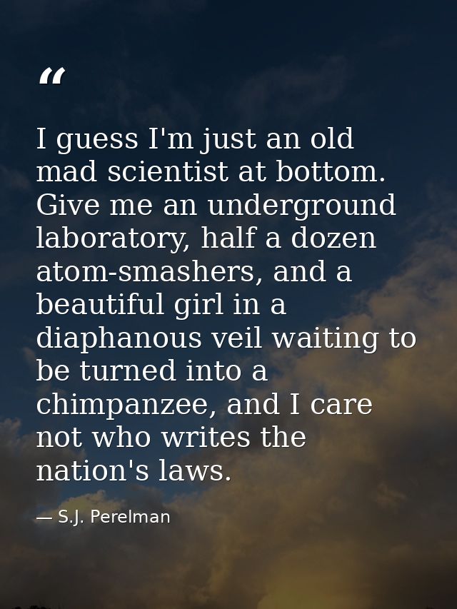 I guess I'm just an old mad scientist at bottom. Give me an underground laboratory, half a dozen atom-smashers, and a be — S.J. Perelman
