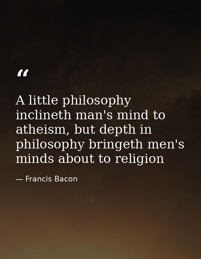 A little philosophy inclineth man's mind to atheism, but depth in philosophy bringeth men's minds about to religion — Francis Bacon