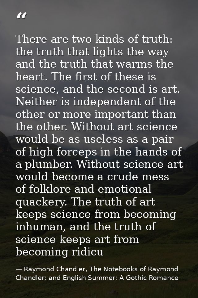 There are two kinds of truth: the truth that lights the way and the truth that warms the heart. The first of these is sc — Raymond Chandler, The Notebooks of Raymond Chandler; and English Summer: A Gothic Romance