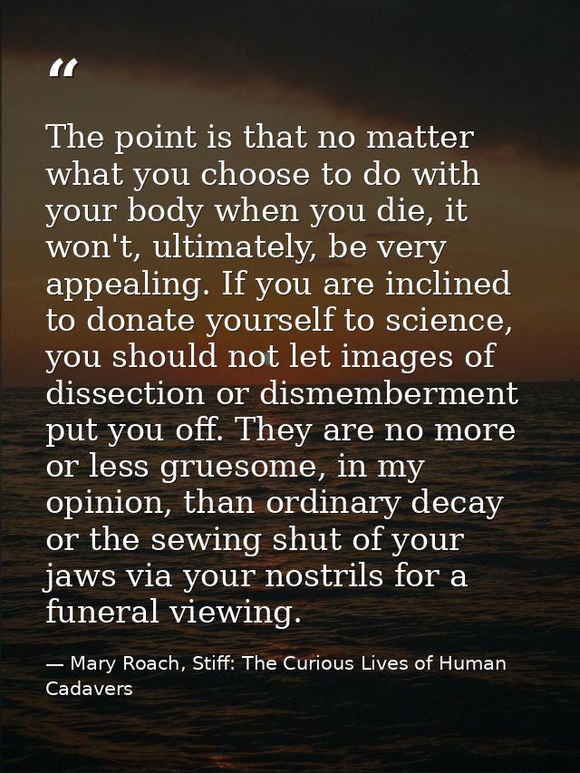 The point is that no matter what you choose to do with your body when you die, it won't, ultimately, be very appealing.  — Mary Roach, Stiff: The Curious Lives of Human Cadavers