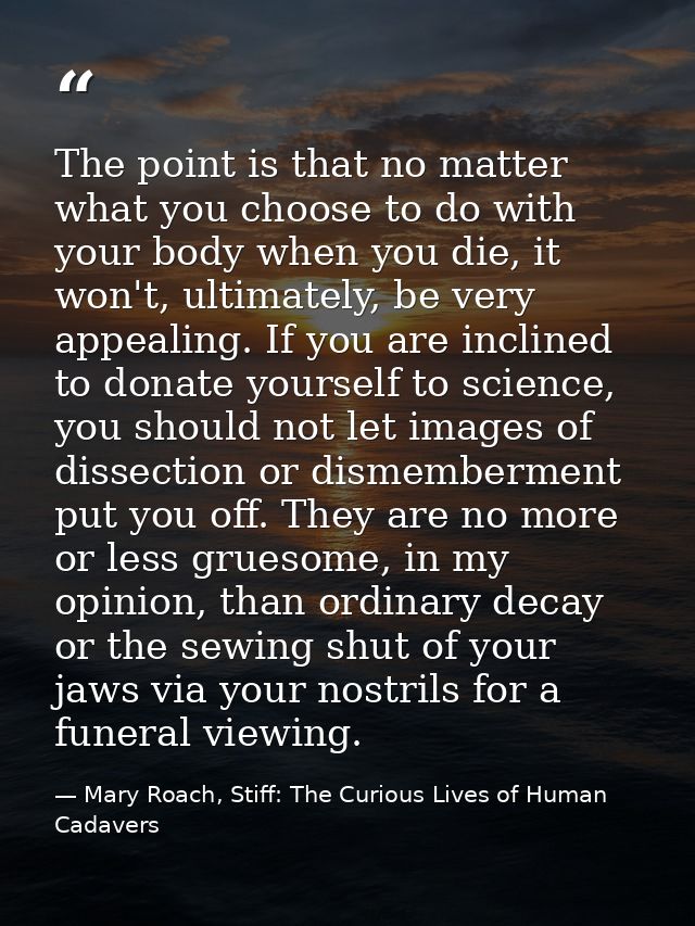 The point is that no matter what you choose to do with your body when you die, it won't, ultimately, be very appealing.  — Mary Roach, Stiff: The Curious Lives of Human Cadavers