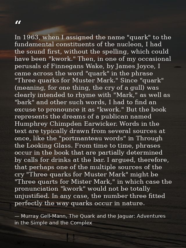 In 1963, when I assigned the name "quark" to the fundamental constituents of the nucleon, I had the sound first, without — Murray Gell-Mann, The Quark and the Jaguar: Adventures in the Simple and the Complex