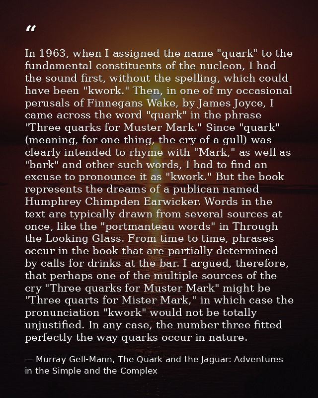 In 1963, when I assigned the name "quark" to the fundamental constituents of the nucleon, I had the sound first, without — Murray Gell-Mann, The Quark and the Jaguar: Adventures in the Simple and the Complex