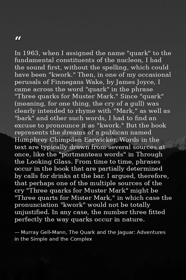 In 1963, when I assigned the name "quark" to the fundamental constituents of the nucleon, I had the sound first, without — Murray Gell-Mann, The Quark and the Jaguar: Adventures in the Simple and the Complex