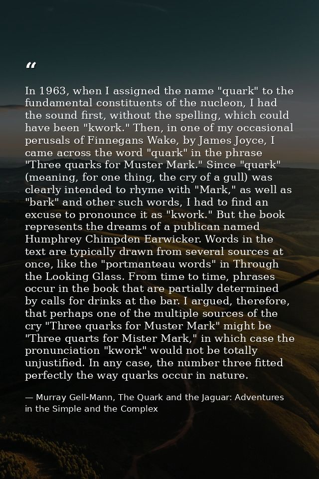 In 1963, when I assigned the name "quark" to the fundamental constituents of the nucleon, I had the sound first, without — Murray Gell-Mann, The Quark and the Jaguar: Adventures in the Simple and the Complex