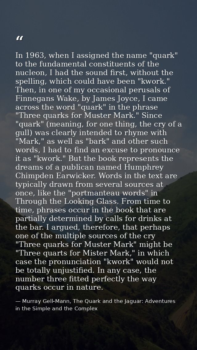 In 1963, when I assigned the name "quark" to the fundamental constituents of the nucleon, I had the sound first, without — Murray Gell-Mann, The Quark and the Jaguar: Adventures in the Simple and the Complex