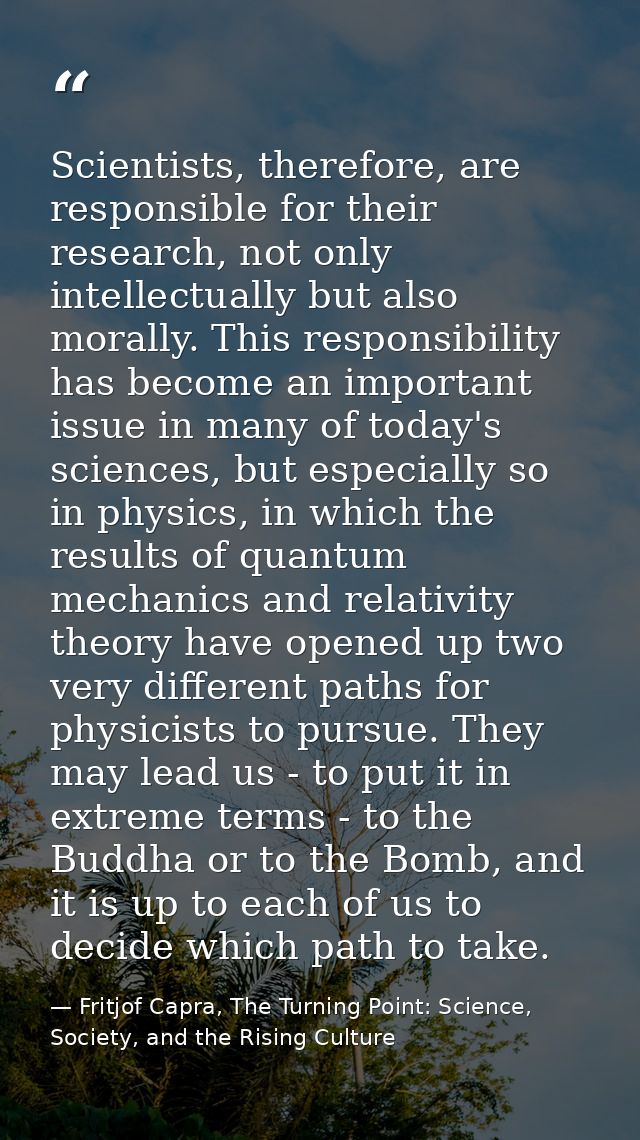 Scientists, therefore, are responsible for their research, not only intellectually but also morally. This responsibility — Fritjof Capra, The Turning Point: Science, Society, and the Rising Culture