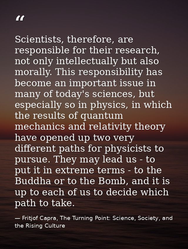 Scientists, therefore, are responsible for their research, not only intellectually but also morally. This responsibility — Fritjof Capra, The Turning Point: Science, Society, and the Rising Culture