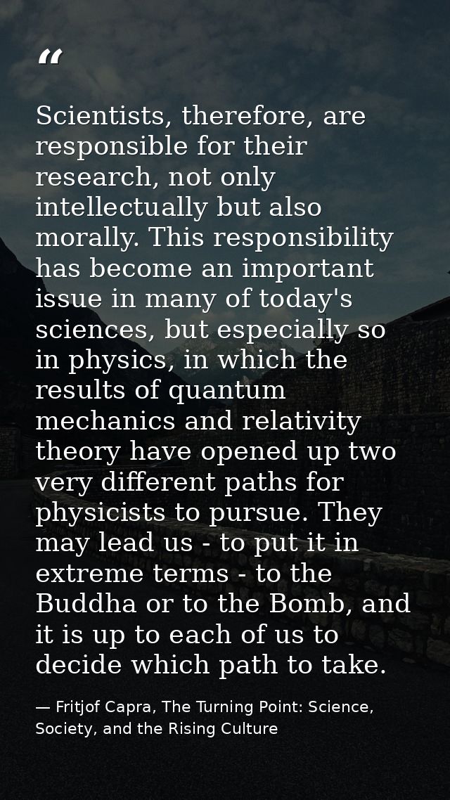 Scientists, therefore, are responsible for their research, not only intellectually but also morally. This responsibility — Fritjof Capra, The Turning Point: Science, Society, and the Rising Culture