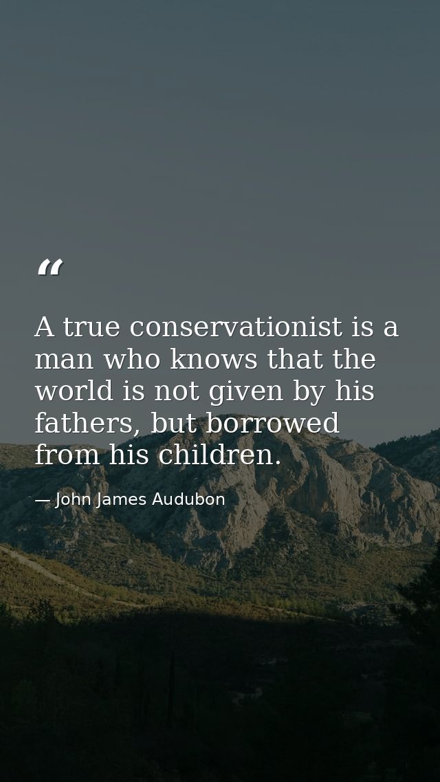 A true conservationist is a man who knows that the world is not given by his fathers, but borrowed from his children. — John James Audubon