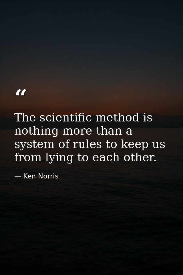The scientific method is nothing more than a system of rules to keep us from lying to each other. — Ken Norris