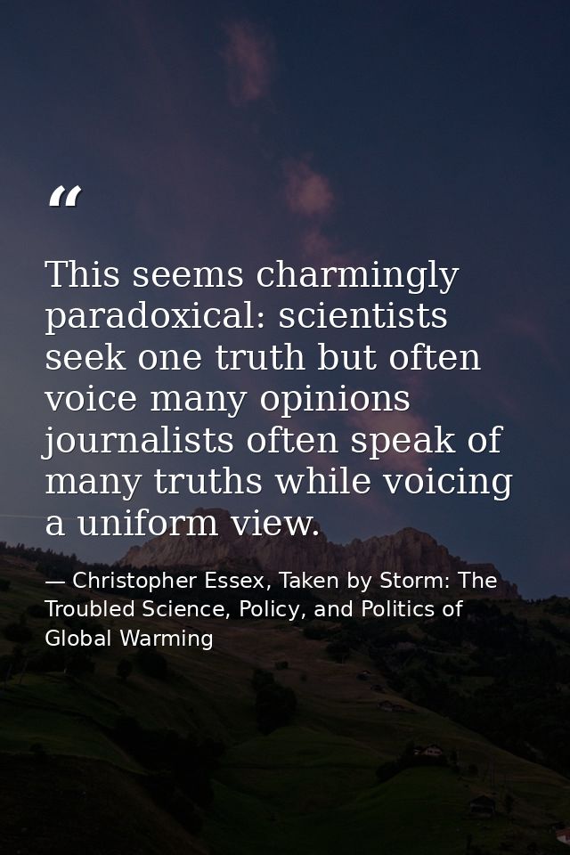 This seems charmingly paradoxical: scientists seek one truth but often voice many opinions journalists often speak of ma — Christopher Essex, Taken by Storm: The Troubled Science, Policy, and Politics of Global Warming