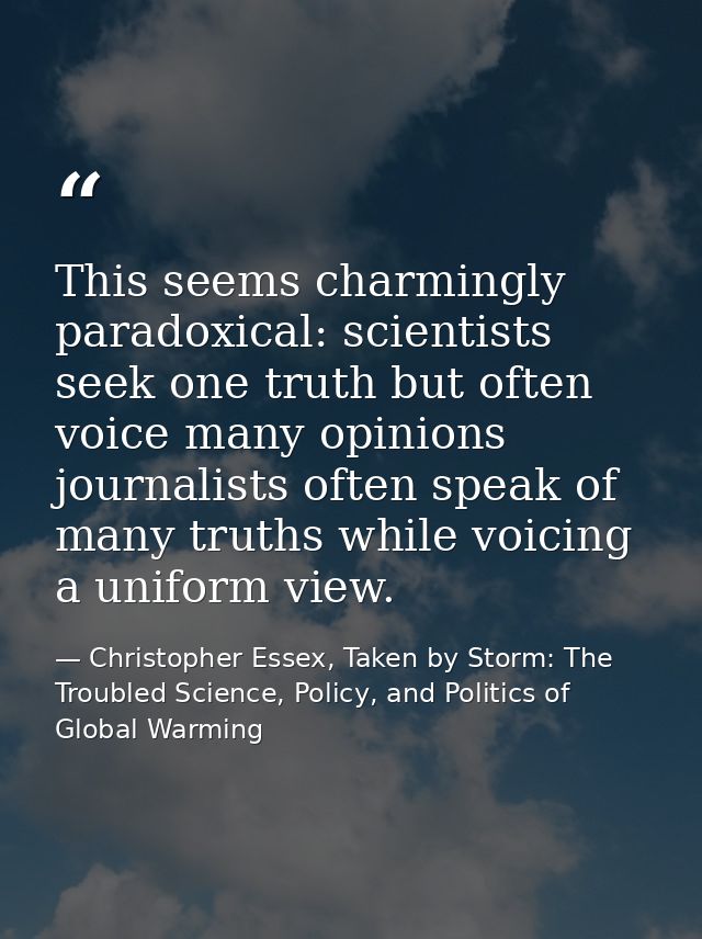 This seems charmingly paradoxical: scientists seek one truth but often voice many opinions journalists often speak of ma — Christopher Essex, Taken by Storm: The Troubled Science, Policy, and Politics of Global Warming