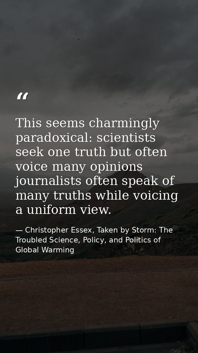 This seems charmingly paradoxical: scientists seek one truth but often voice many opinions journalists often speak of ma — Christopher Essex, Taken by Storm: The Troubled Science, Policy, and Politics of Global Warming
