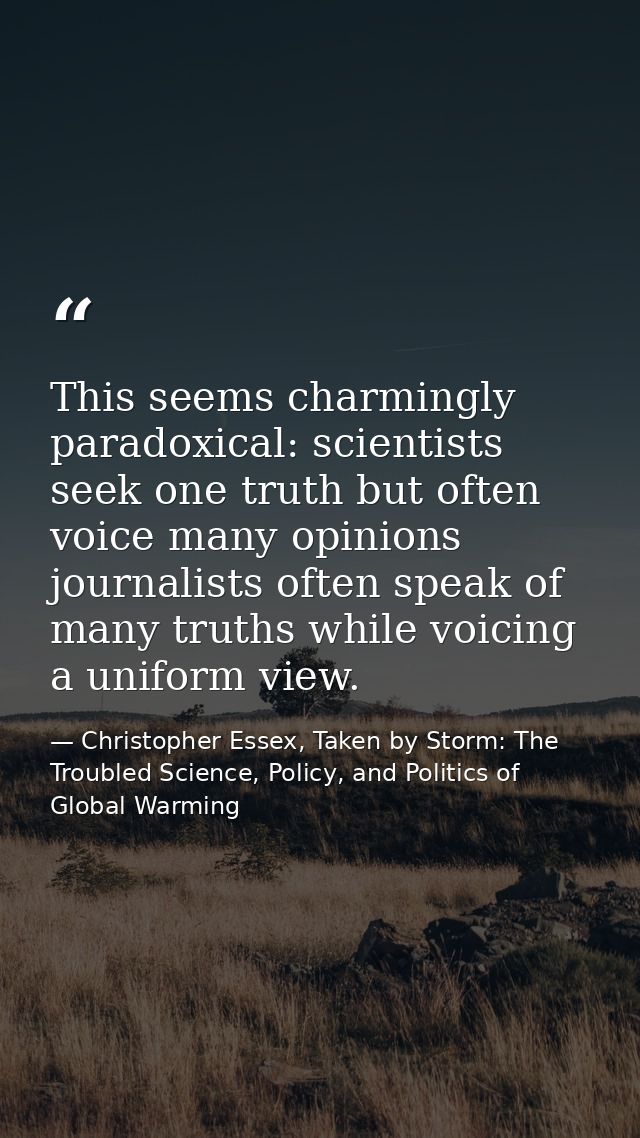 This seems charmingly paradoxical: scientists seek one truth but often voice many opinions journalists often speak of ma — Christopher Essex, Taken by Storm: The Troubled Science, Policy, and Politics of Global Warming