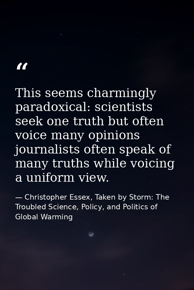 This seems charmingly paradoxical: scientists seek one truth but often voice many opinions journalists often speak of ma — Christopher Essex, Taken by Storm: The Troubled Science, Policy, and Politics of Global Warming