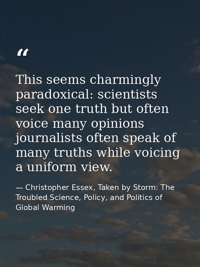 This seems charmingly paradoxical: scientists seek one truth but often voice many opinions journalists often speak of ma — Christopher Essex, Taken by Storm: The Troubled Science, Policy, and Politics of Global Warming