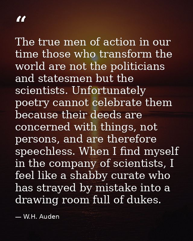 The true men of action in our time those who transform the world are not the politicians and statesmen but the scientist — W.H. Auden