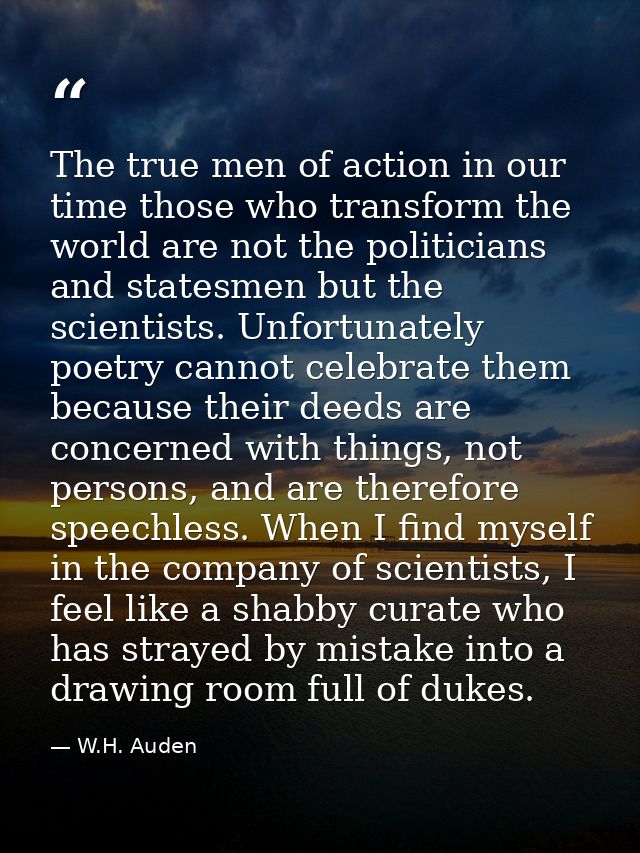 The true men of action in our time those who transform the world are not the politicians and statesmen but the scientist — W.H. Auden