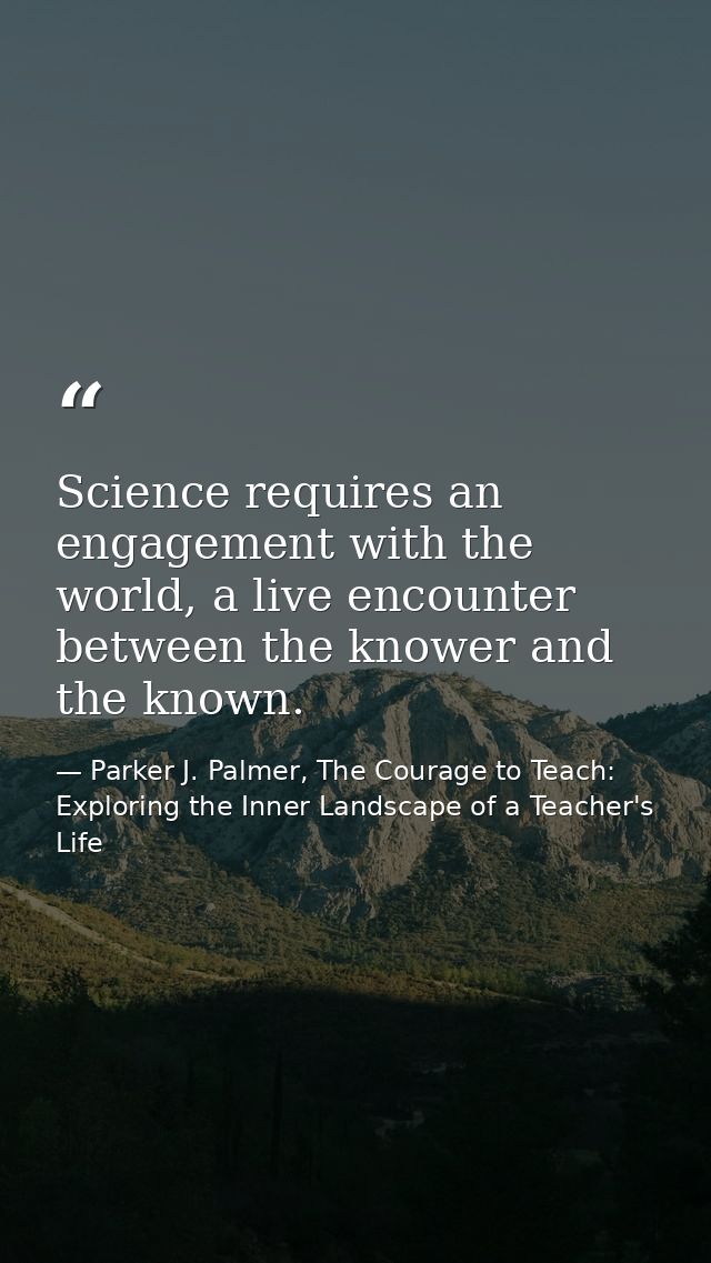 Science requires an engagement with the world, a live encounter between the knower and the known. — Parker J. Palmer, The Courage to Teach: Exploring the Inner Landscape of a Teacher's Life