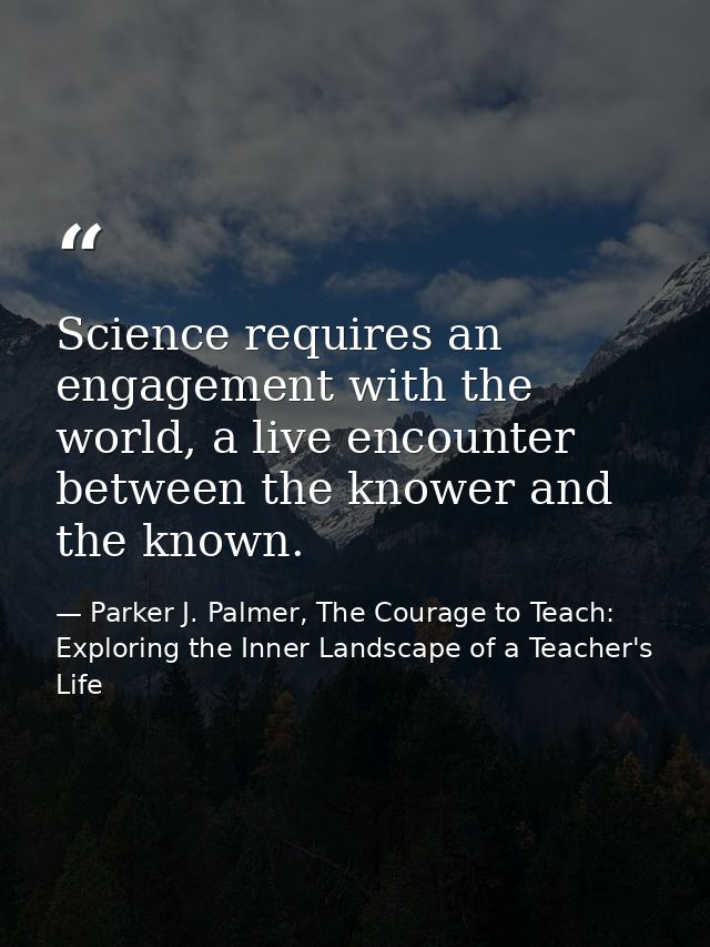 Science requires an engagement with the world, a live encounter between the knower and the known. — Parker J. Palmer, The Courage to Teach: Exploring the Inner Landscape of a Teacher's Life