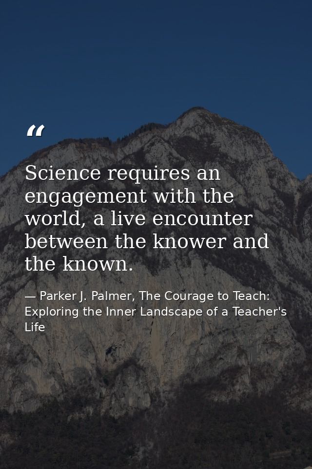 Science requires an engagement with the world, a live encounter between the knower and the known. — Parker J. Palmer, The Courage to Teach: Exploring the Inner Landscape of a Teacher's Life