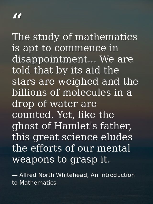 The study of mathematics is apt to commence in disappointment... We are told that by its aid the stars are weighed and t — Alfred North Whitehead, An Introduction to Mathematics