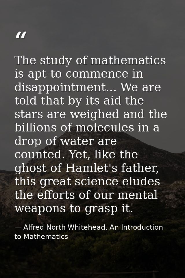 The study of mathematics is apt to commence in disappointment... We are told that by its aid the stars are weighed and t — Alfred North Whitehead, An Introduction to Mathematics