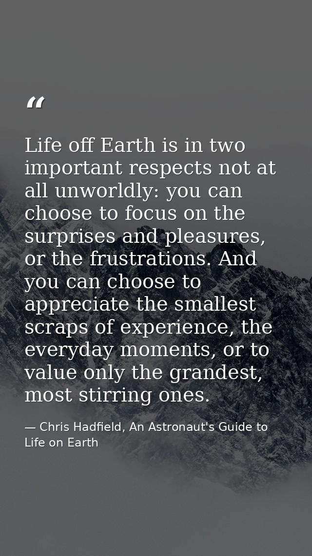 Life off Earth is in two important respects not at all unworldly: you can choose to focus on the surprises and pleasures — Chris Hadfield, An Astronaut's Guide to Life on Earth
