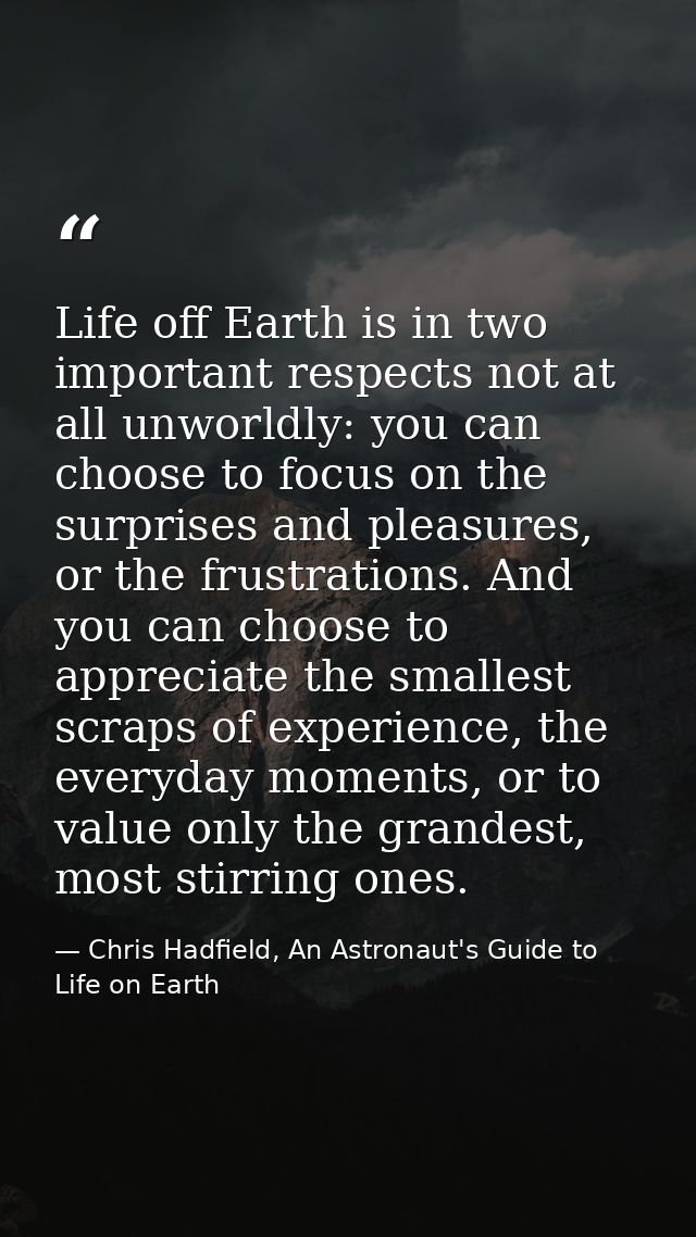 Life off Earth is in two important respects not at all unworldly: you can choose to focus on the surprises and pleasures — Chris Hadfield, An Astronaut's Guide to Life on Earth