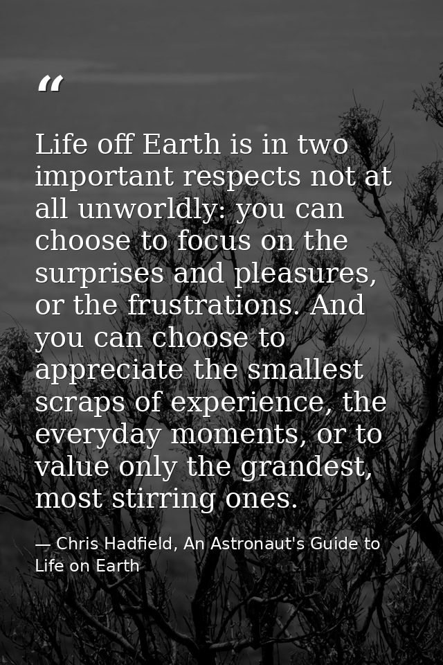 Life off Earth is in two important respects not at all unworldly: you can choose to focus on the surprises and pleasures — Chris Hadfield, An Astronaut's Guide to Life on Earth