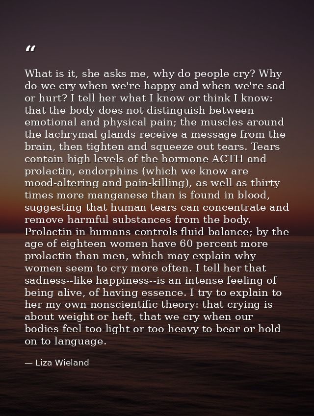 What is it, she asks me, why do people cry? Why do we cry when we're happy and when we're sad or hurt? I tell her what I — Liza Wieland