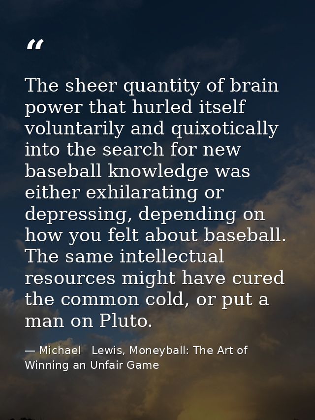 The sheer quantity of brain power that hurled itself voluntarily and quixotically into the search for new baseball knowl — Michael   Lewis, Moneyball: The Art of Winning an Unfair Game