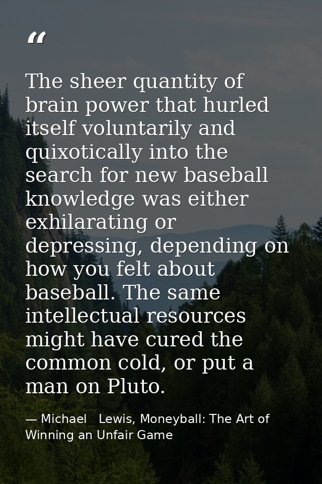 The sheer quantity of brain power that hurled itself voluntarily and quixotically into the search for new baseball knowl — Michael   Lewis, Moneyball: The Art of Winning an Unfair Game