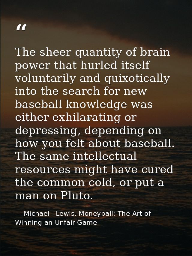 The sheer quantity of brain power that hurled itself voluntarily and quixotically into the search for new baseball knowl — Michael   Lewis, Moneyball: The Art of Winning an Unfair Game