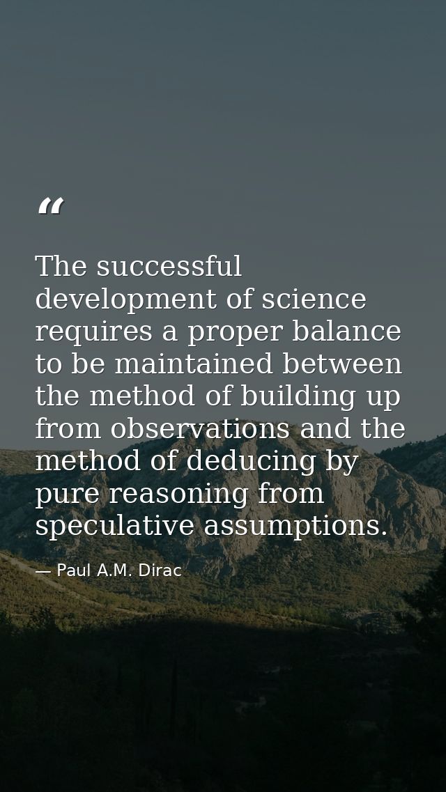 The successful development of science requires a proper balance to be maintained between the method of building up from  — Paul A.M. Dirac