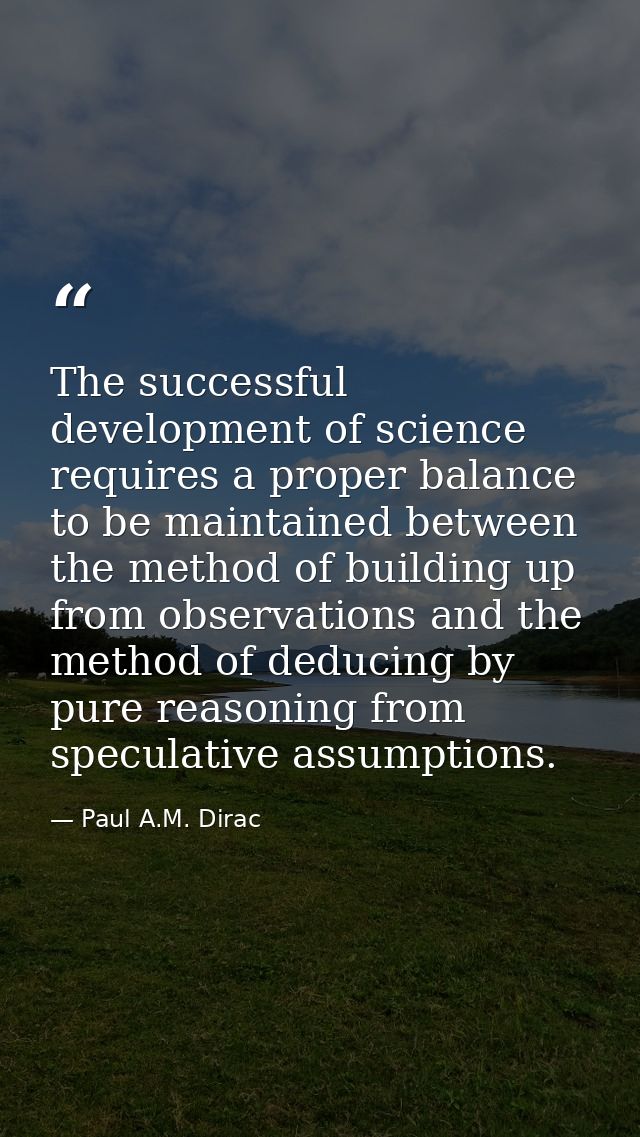 The successful development of science requires a proper balance to be maintained between the method of building up from  — Paul A.M. Dirac