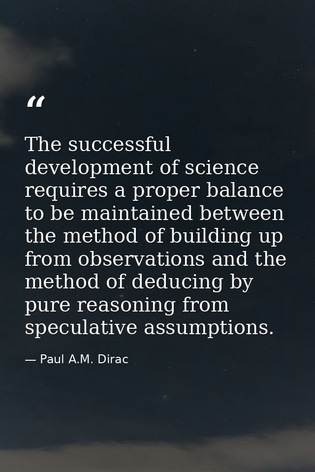 The successful development of science requires a proper balance to be maintained between the method of building up from  — Paul A.M. Dirac
