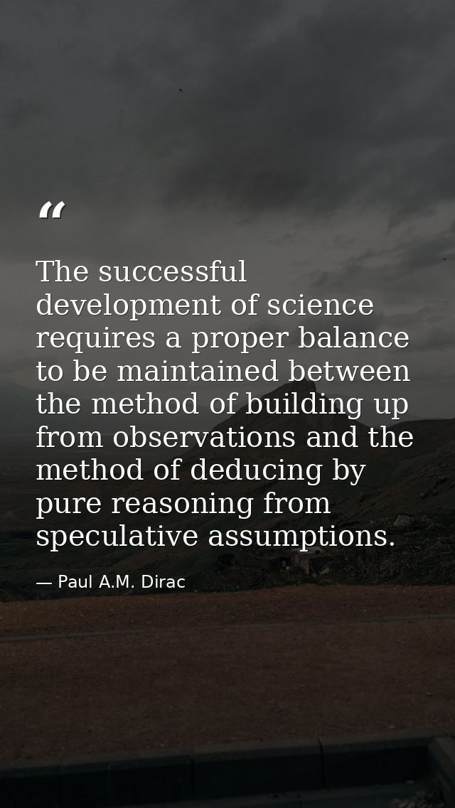 The successful development of science requires a proper balance to be maintained between the method of building up from  — Paul A.M. Dirac