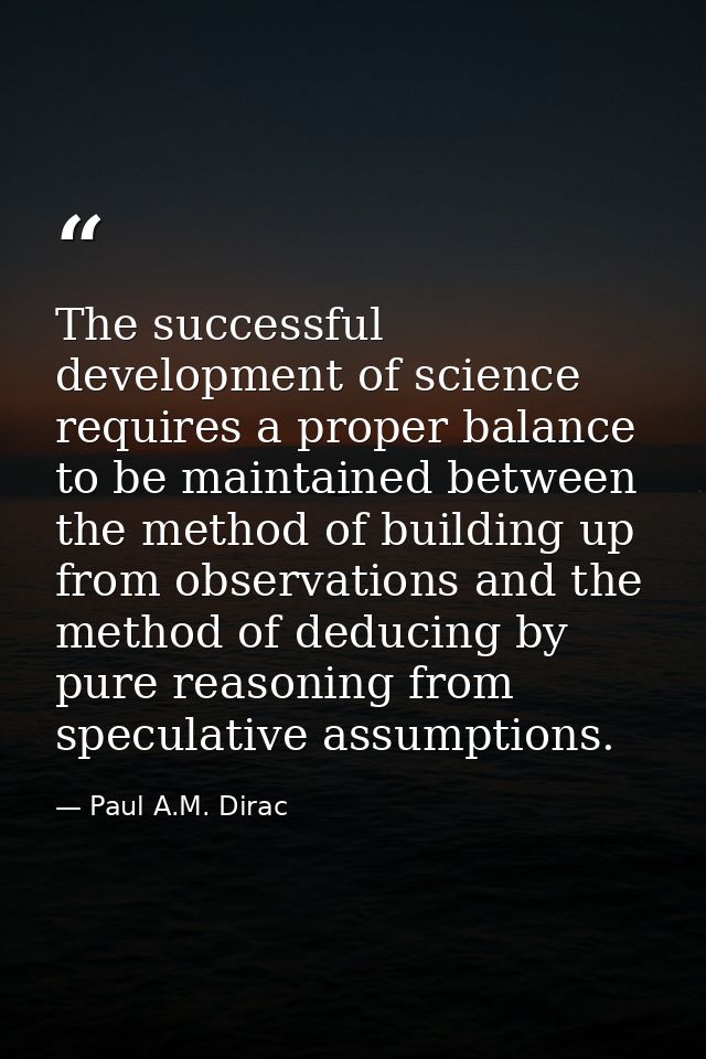The successful development of science requires a proper balance to be maintained between the method of building up from  — Paul A.M. Dirac