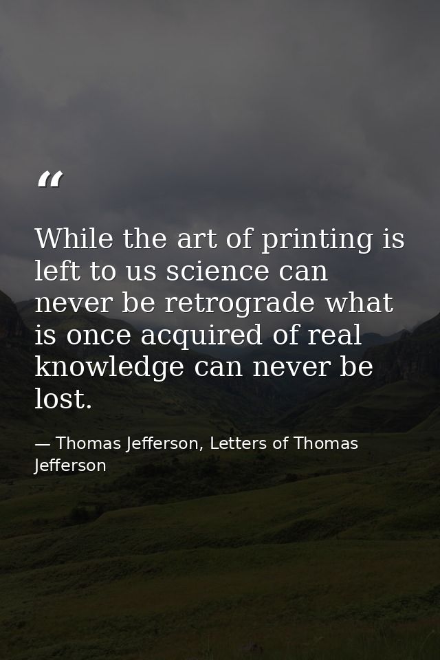 While the art of printing is left to us science can never be retrograde what is once acquired of real knowledge can neve — Thomas Jefferson, Letters of Thomas Jefferson